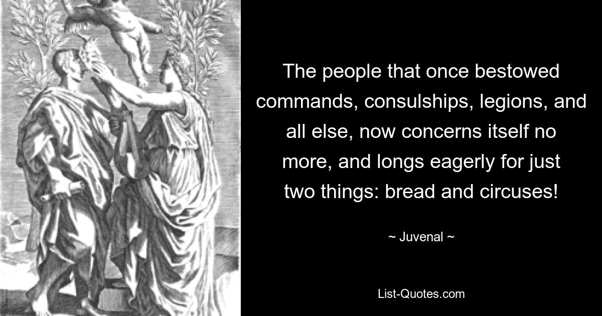 The people that once bestowed commands, consulships, legions, and all else, now concerns itself no more, and longs eagerly for just two things: bread and circuses! — © Juvenal