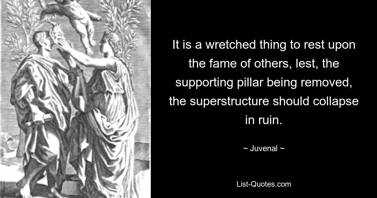 It is a wretched thing to rest upon the fame of others, lest, the supporting pillar being removed, the superstructure should collapse in ruin. — © Juvenal