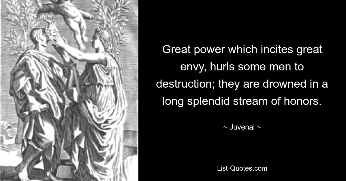 Great power which incites great envy, hurls some men to destruction; they are drowned in a long splendid stream of honors. — © Juvenal