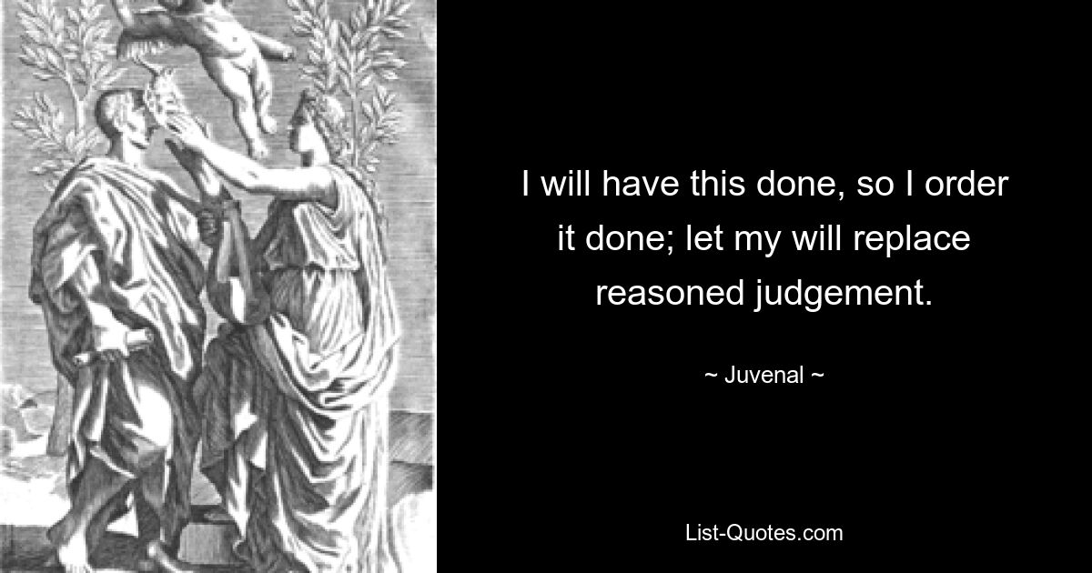 I will have this done, so I order it done; let my will replace reasoned judgement. — © Juvenal