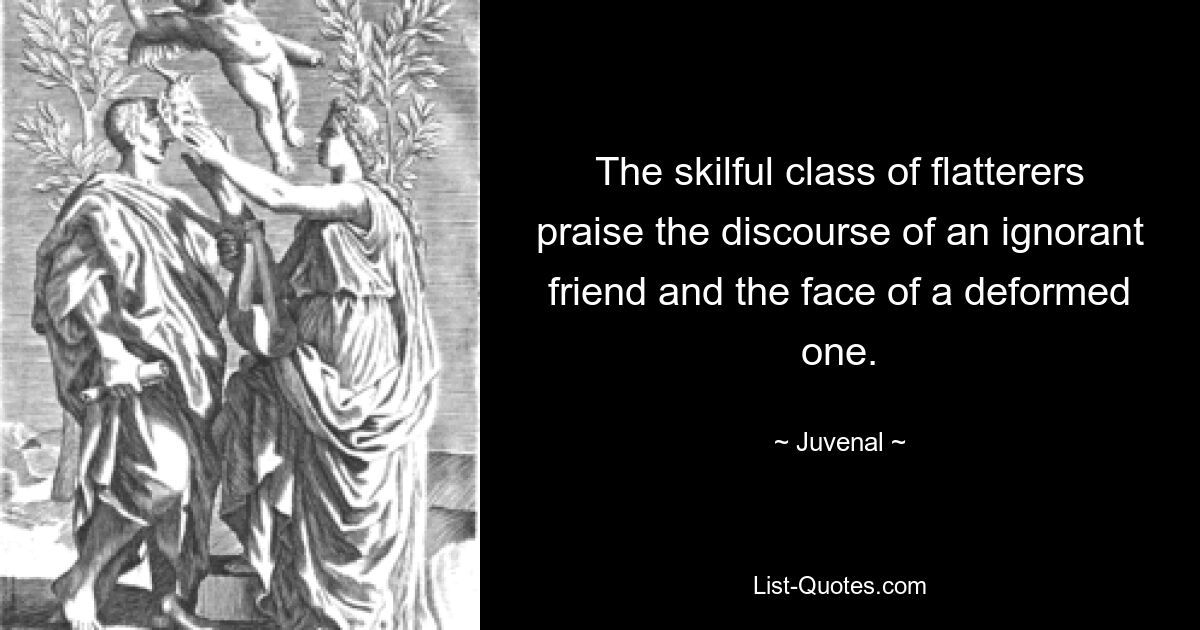 The skilful class of flatterers praise the discourse of an ignorant friend and the face of a deformed one. — © Juvenal