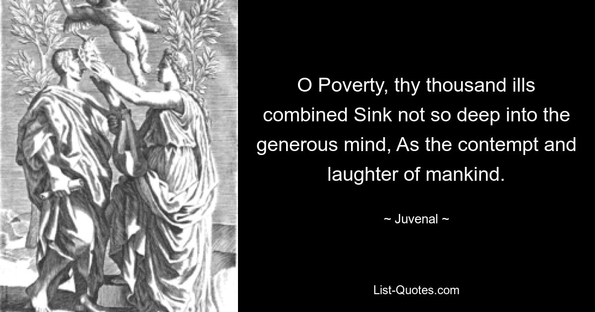 O Poverty, thy thousand ills combined Sink not so deep into the generous mind, As the contempt and laughter of mankind. — © Juvenal