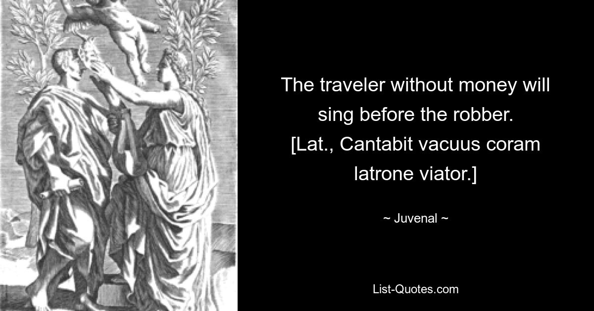 The traveler without money will sing before the robber.
[Lat., Cantabit vacuus coram latrone viator.] — © Juvenal