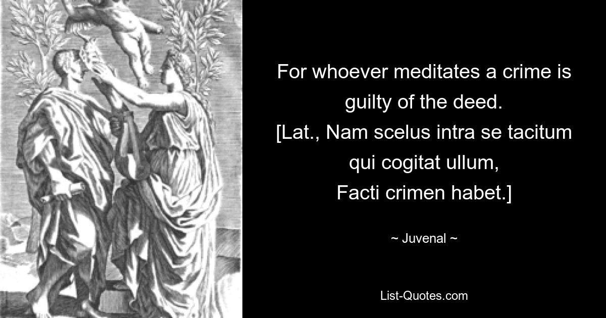 For whoever meditates a crime is guilty of the deed.
[Lat., Nam scelus intra se tacitum qui cogitat ullum,
Facti crimen habet.] — © Juvenal