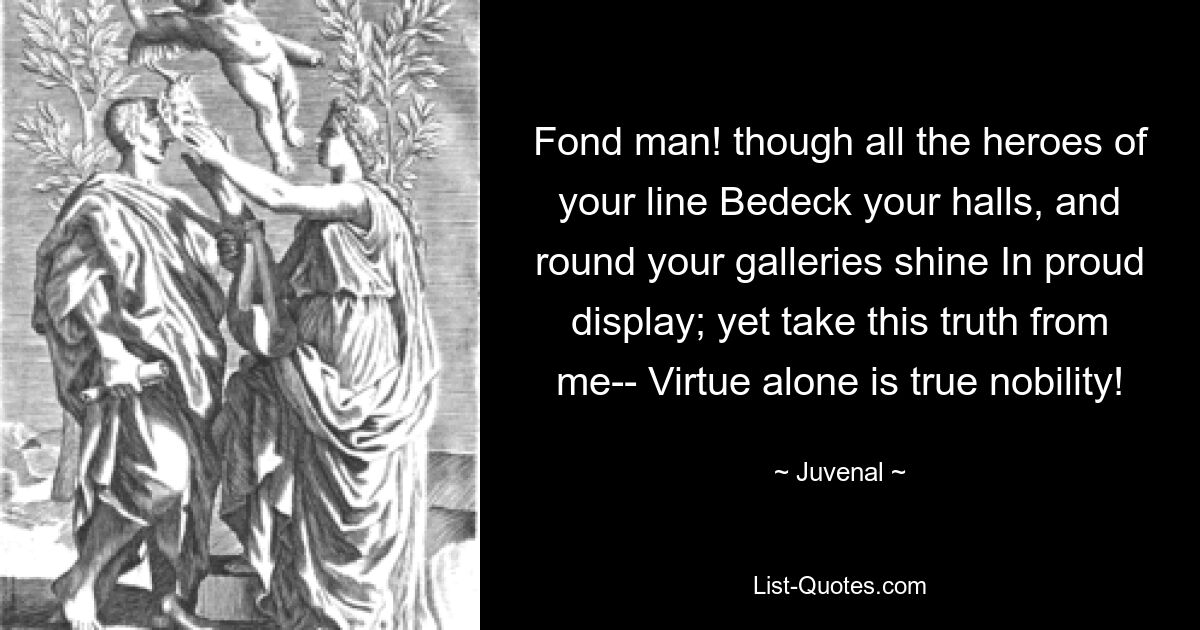 Fond man! though all the heroes of your line Bedeck your halls, and round your galleries shine In proud display; yet take this truth from me-- Virtue alone is true nobility! — © Juvenal