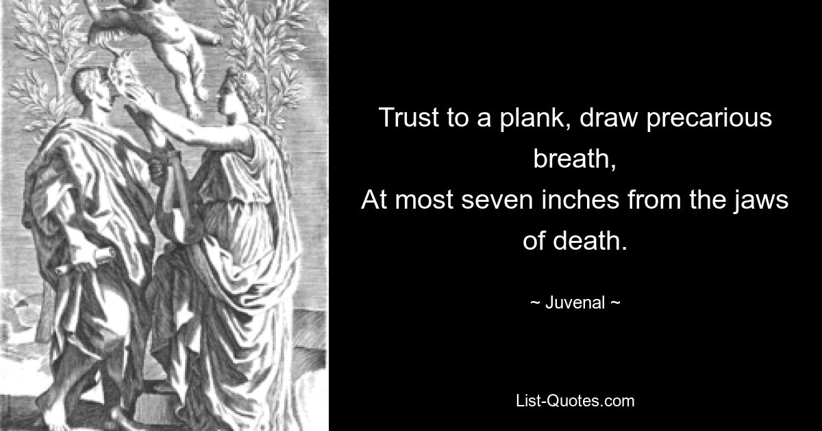 Trust to a plank, draw precarious breath,
At most seven inches from the jaws of death. — © Juvenal