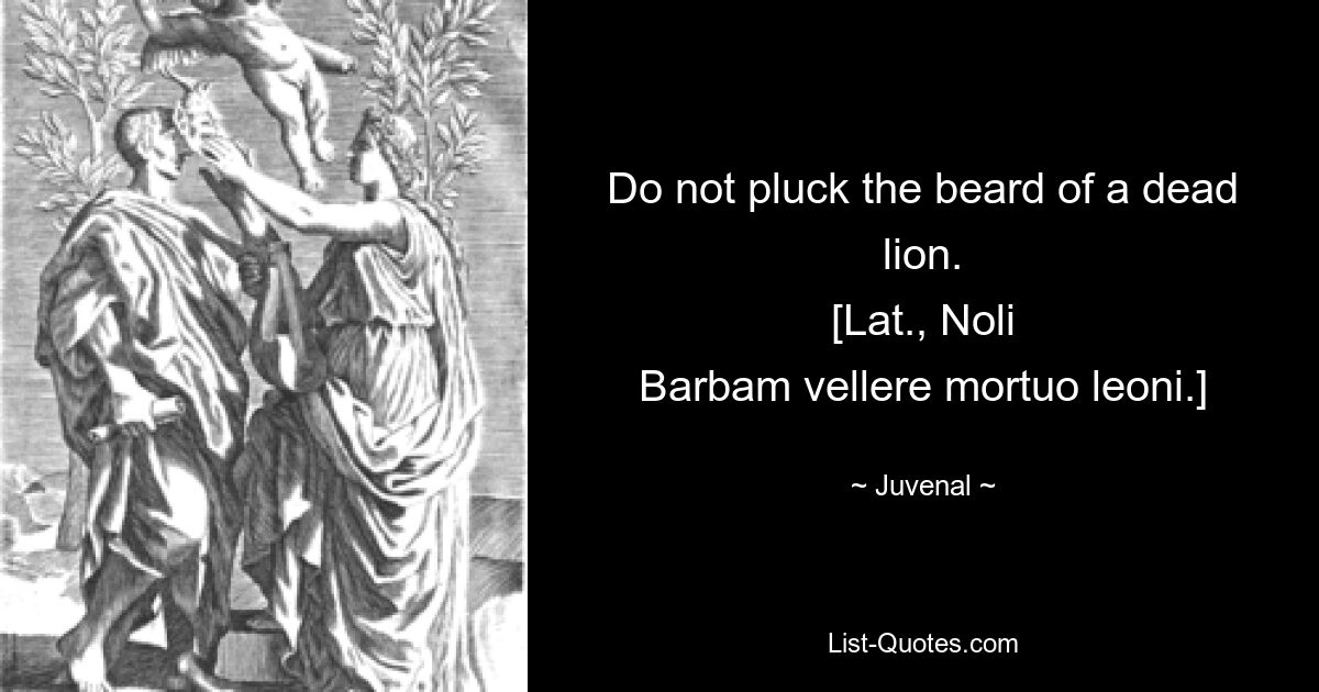 Do not pluck the beard of a dead lion.
[Lat., Noli
Barbam vellere mortuo leoni.] — © Juvenal