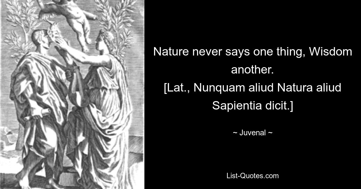 Nature never says one thing, Wisdom another.
[Lat., Nunquam aliud Natura aliud Sapientia dicit.] — © Juvenal