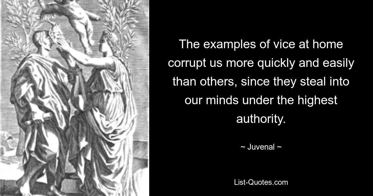 The examples of vice at home corrupt us more quickly and easily than others, since they steal into our minds under the highest authority. — © Juvenal