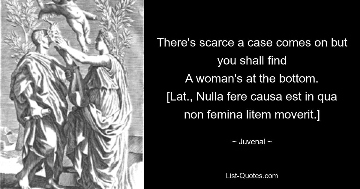 There's scarce a case comes on but you shall find
A woman's at the bottom.
[Lat., Nulla fere causa est in qua non femina litem moverit.] — © Juvenal