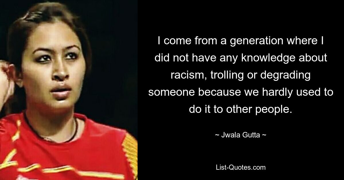 I come from a generation where I did not have any knowledge about racism, trolling or degrading someone because we hardly used to do it to other people. — © Jwala Gutta