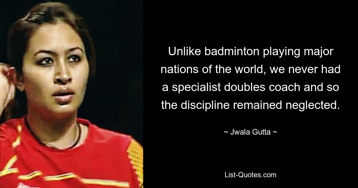 Unlike badminton playing major nations of the world, we never had a specialist doubles coach and so the discipline remained neglected. — © Jwala Gutta