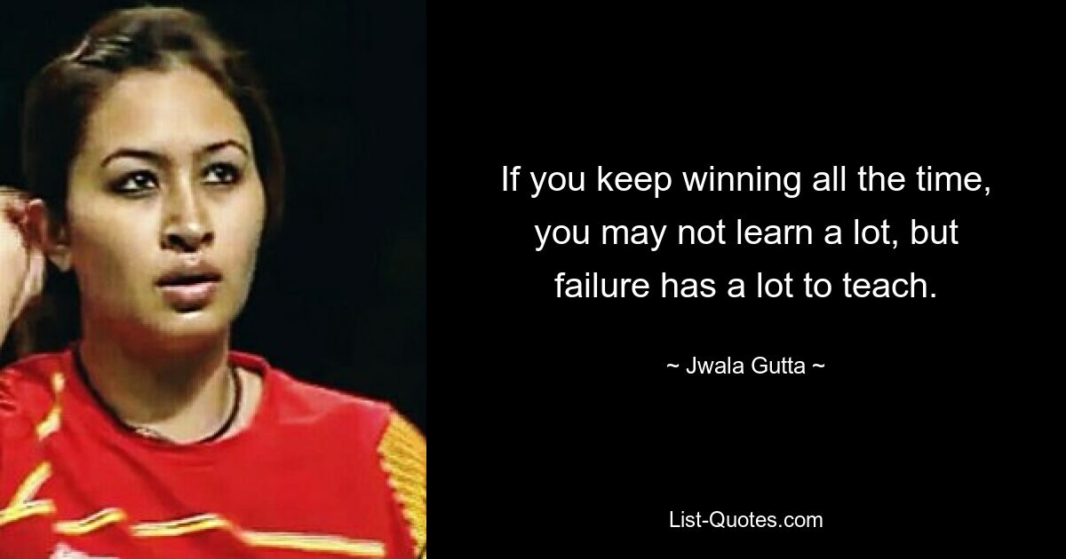 If you keep winning all the time, you may not learn a lot, but failure has a lot to teach. — © Jwala Gutta