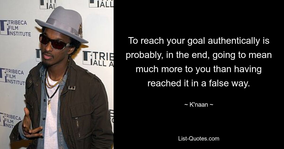 To reach your goal authentically is probably, in the end, going to mean much more to you than having reached it in a false way. — © K'naan