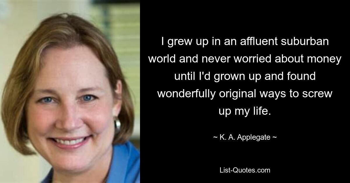 I grew up in an affluent suburban world and never worried about money until I'd grown up and found wonderfully original ways to screw up my life. — © K. A. Applegate