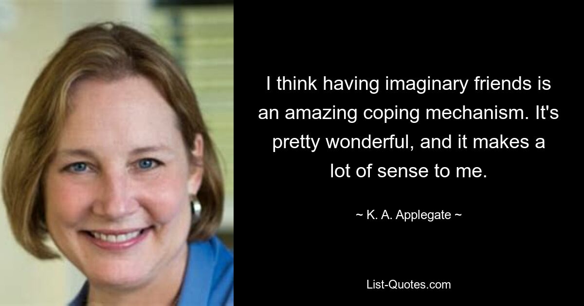 I think having imaginary friends is an amazing coping mechanism. It's pretty wonderful, and it makes a lot of sense to me. — © K. A. Applegate