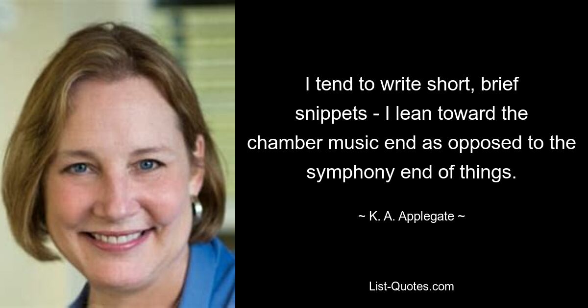 I tend to write short, brief snippets - I lean toward the chamber music end as opposed to the symphony end of things. — © K. A. Applegate