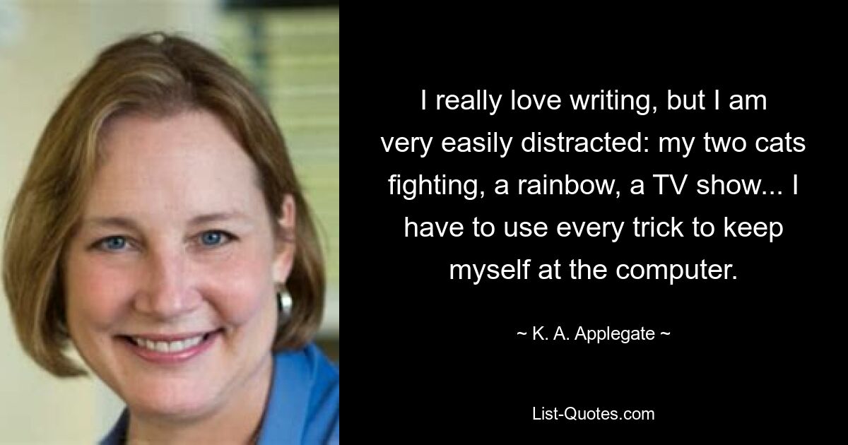 I really love writing, but I am very easily distracted: my two cats fighting, a rainbow, a TV show... I have to use every trick to keep myself at the computer. — © K. A. Applegate