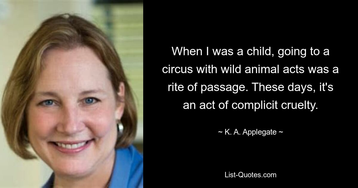 When I was a child, going to a circus with wild animal acts was a rite of passage. These days, it's an act of complicit cruelty. — © K. A. Applegate