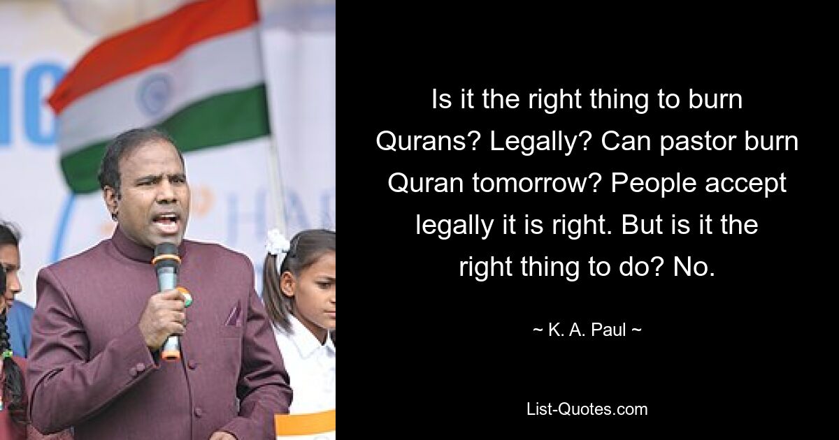 Is it the right thing to burn Qurans? Legally? Can pastor burn Quran tomorrow? People accept legally it is right. But is it the right thing to do? No. — © K. A. Paul