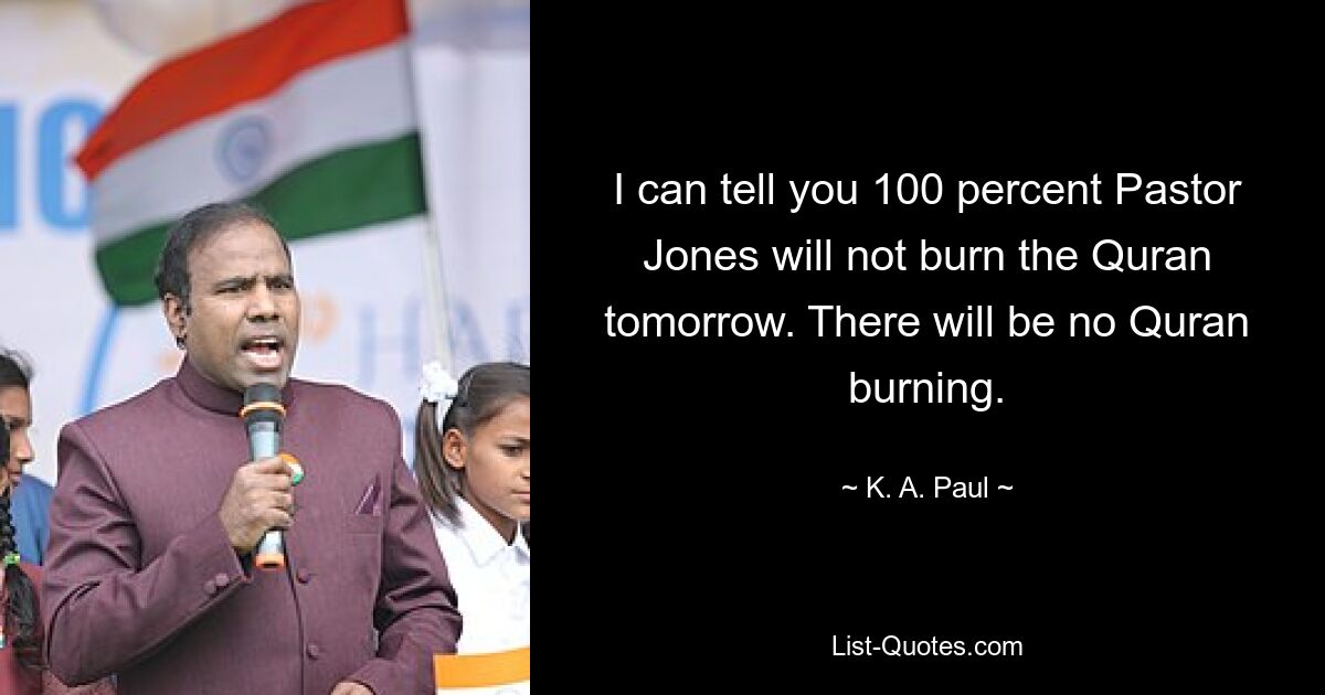 I can tell you 100 percent Pastor Jones will not burn the Quran tomorrow. There will be no Quran burning. — © K. A. Paul