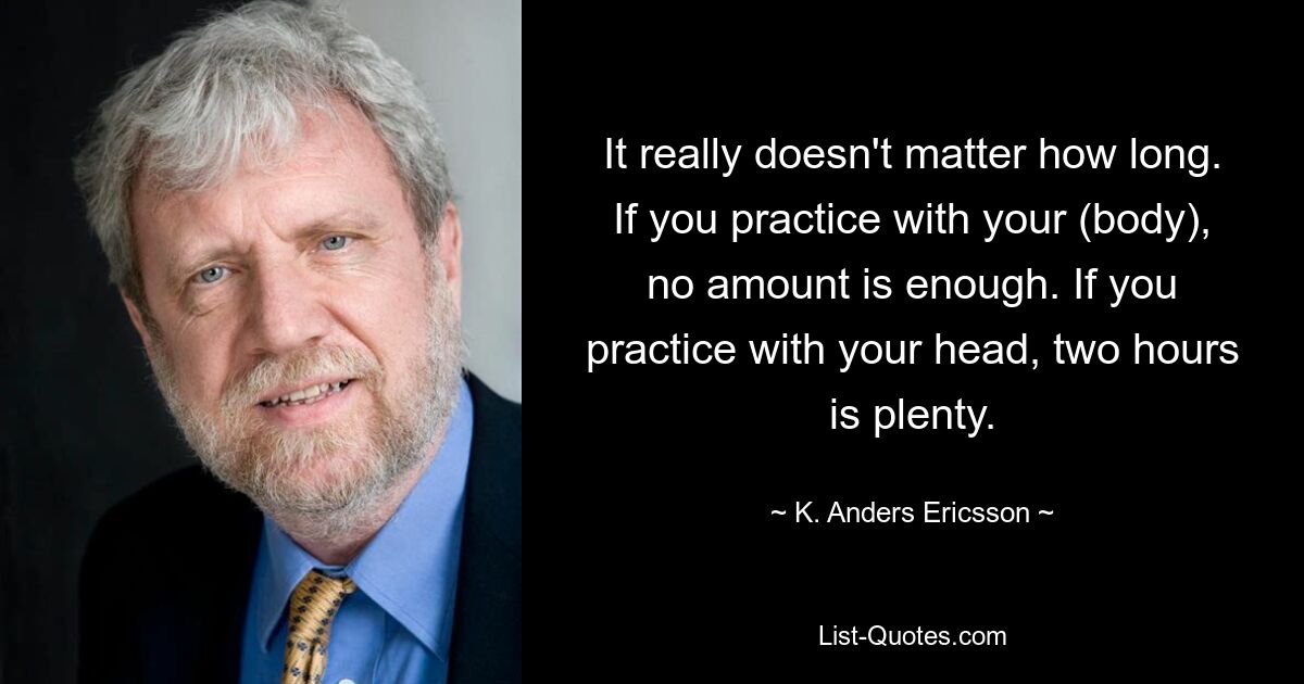 It really doesn't matter how long. If you practice with your (body), no amount is enough. If you practice with your head, two hours is plenty. — © K. Anders Ericsson