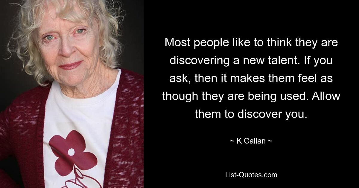 Most people like to think they are discovering a new talent. If you ask, then it makes them feel as though they are being used. Allow them to discover you. — © K Callan