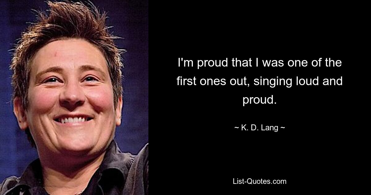 I'm proud that I was one of the first ones out, singing loud and proud. — © K. D. Lang