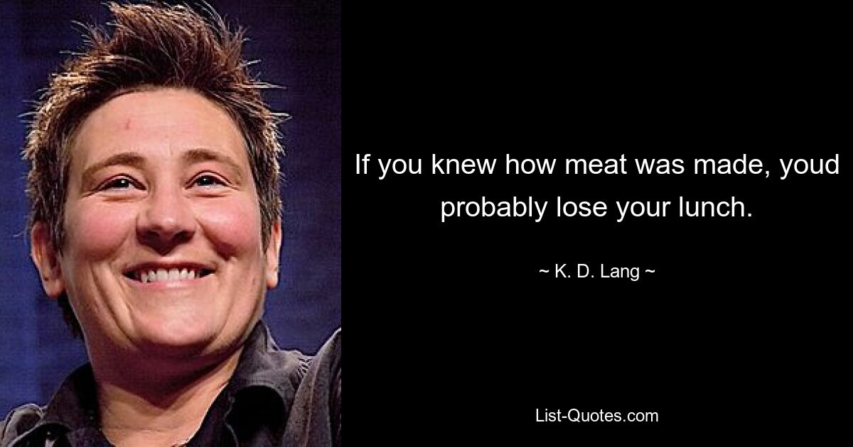 If you knew how meat was made, youd probably lose your lunch. — © K. D. Lang