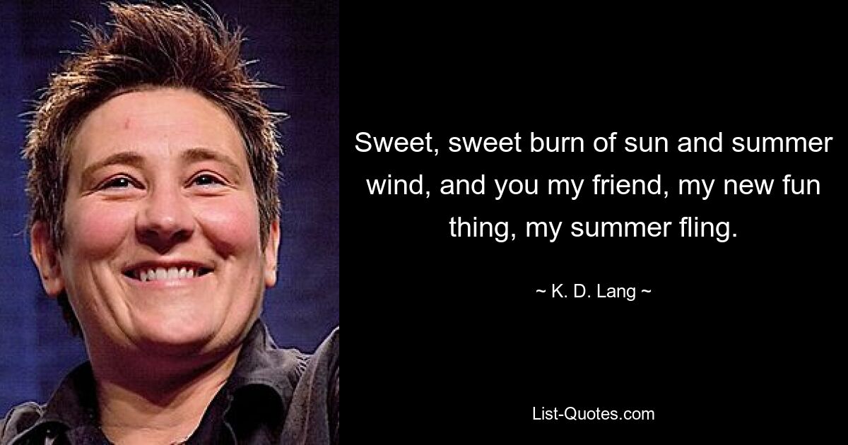 Sweet, sweet burn of sun and summer wind, and you my friend, my new fun thing, my summer fling. — © K. D. Lang