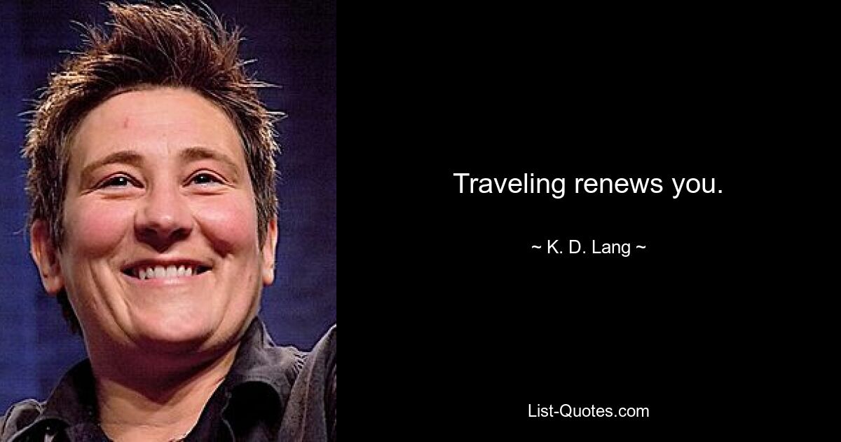 Traveling renews you. — © K. D. Lang