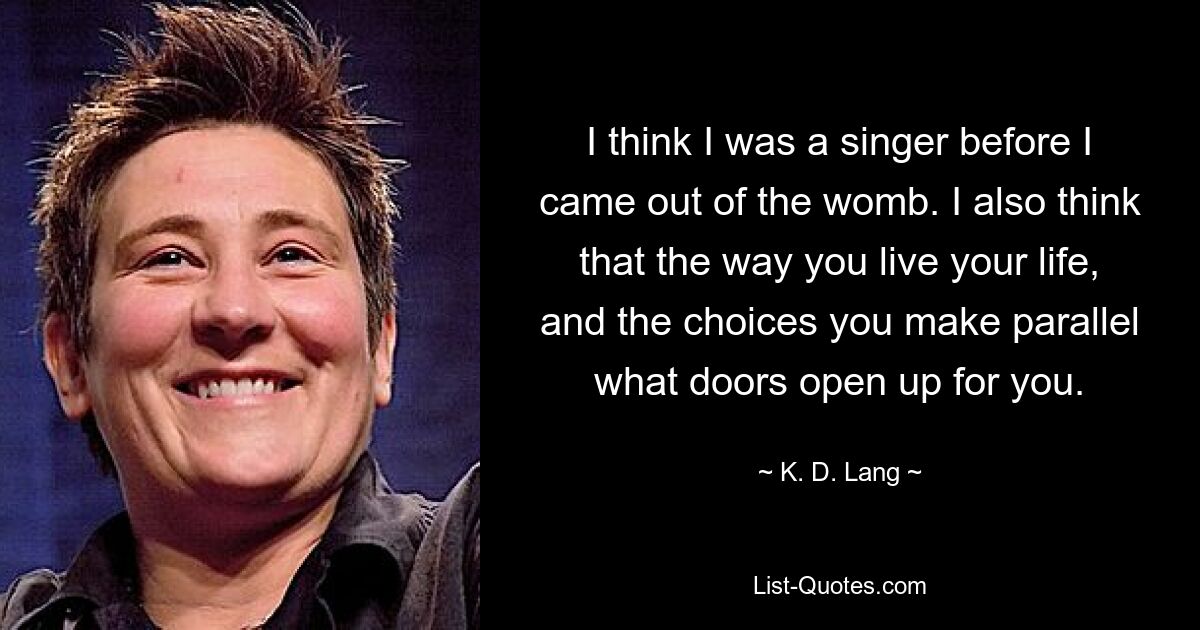 I think I was a singer before I came out of the womb. I also think that the way you live your life, and the choices you make parallel what doors open up for you. — © K. D. Lang