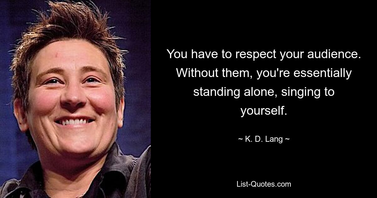 You have to respect your audience. Without them, you're essentially standing alone, singing to yourself. — © K. D. Lang