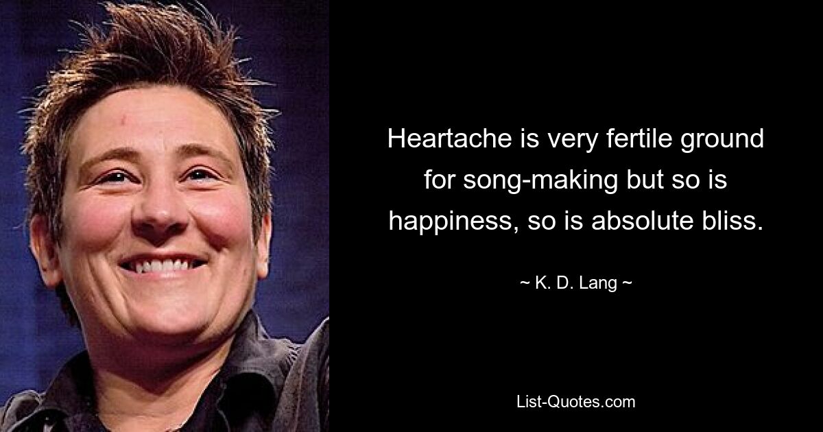 Heartache is very fertile ground for song-making but so is happiness, so is absolute bliss. — © K. D. Lang