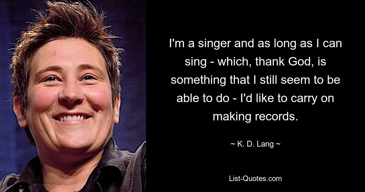 I'm a singer and as long as I can sing - which, thank God, is something that I still seem to be able to do - I'd like to carry on making records. — © K. D. Lang