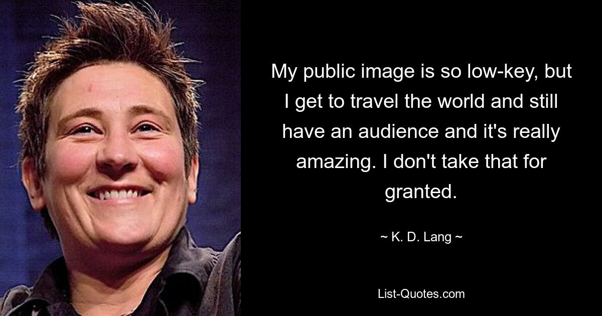 My public image is so low-key, but I get to travel the world and still have an audience and it's really amazing. I don't take that for granted. — © K. D. Lang