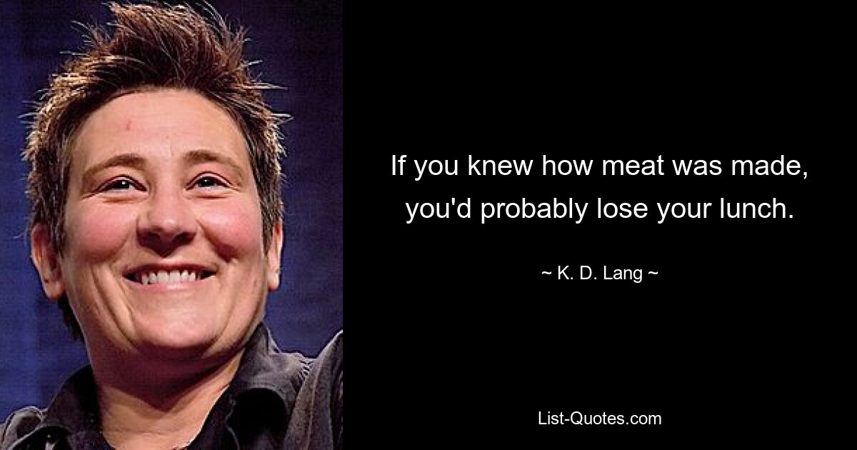 If you knew how meat was made, you'd probably lose your lunch. — © K. D. Lang