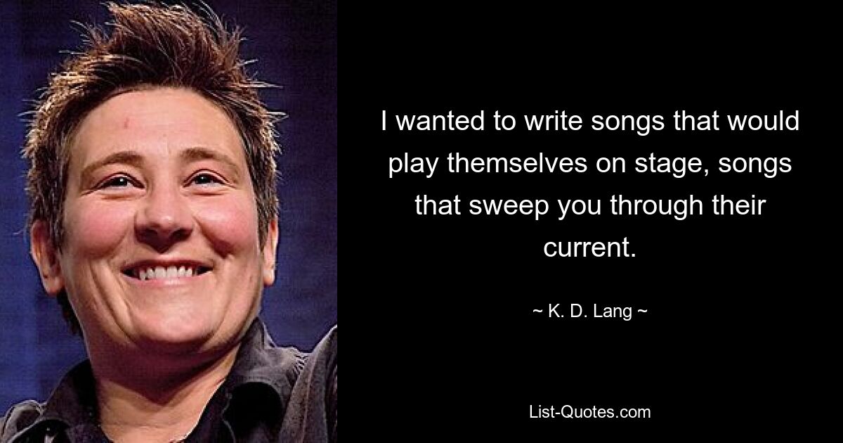 I wanted to write songs that would play themselves on stage, songs that sweep you through their current. — © K. D. Lang