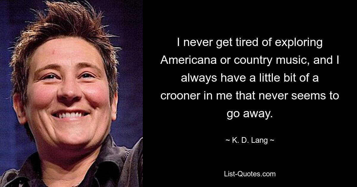 I never get tired of exploring Americana or country music, and I always have a little bit of a crooner in me that never seems to go away. — © K. D. Lang