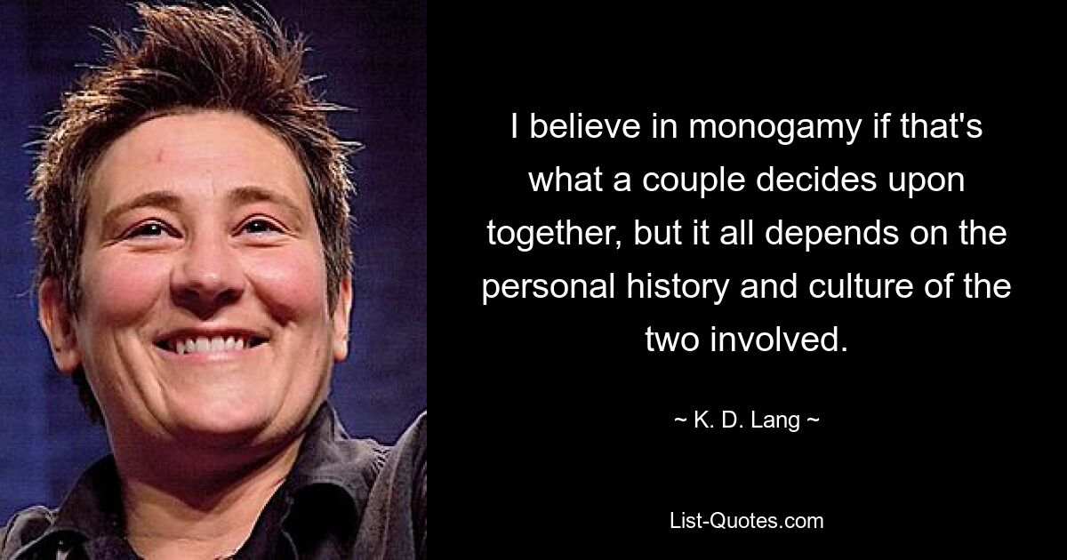 I believe in monogamy if that's what a couple decides upon together, but it all depends on the personal history and culture of the two involved. — © K. D. Lang