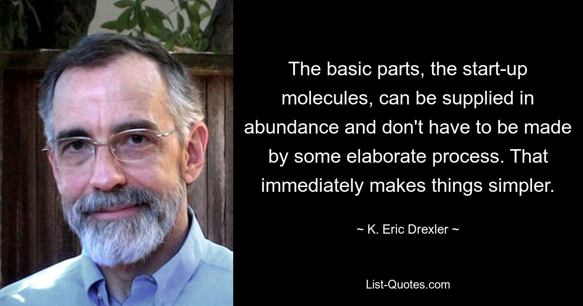 The basic parts, the start-up molecules, can be supplied in abundance and don't have to be made by some elaborate process. That immediately makes things simpler. — © K. Eric Drexler