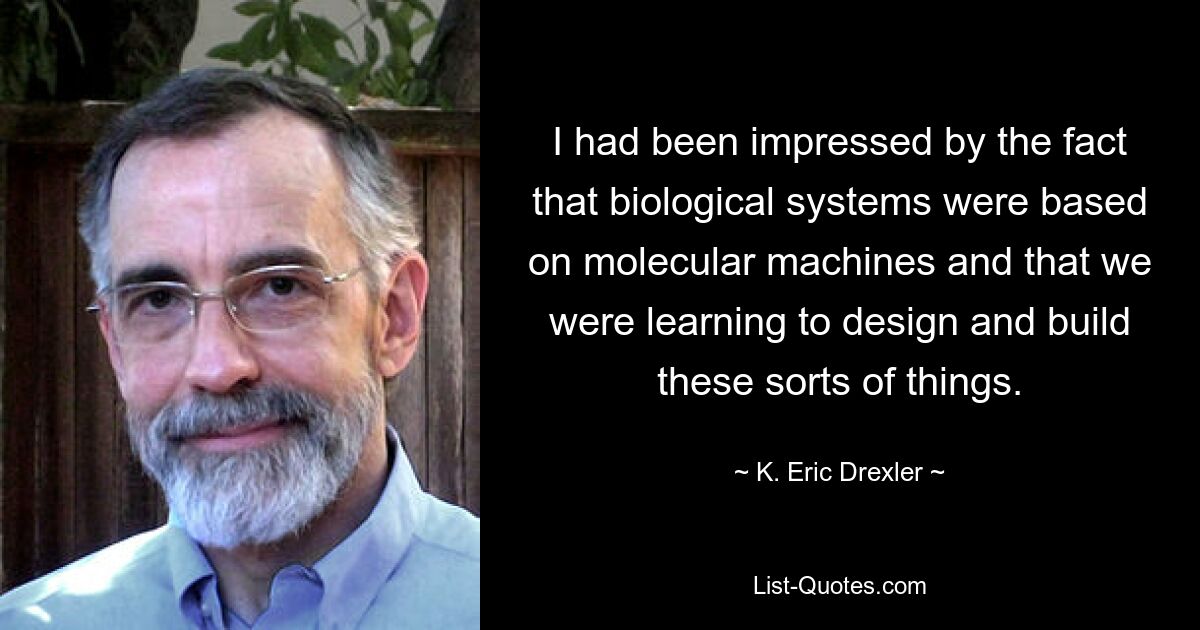 I had been impressed by the fact that biological systems were based on molecular machines and that we were learning to design and build these sorts of things. — © K. Eric Drexler