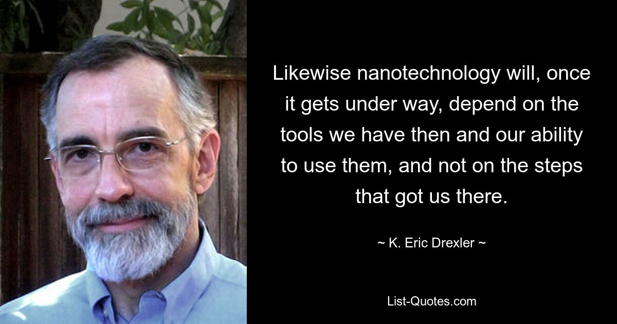 Likewise nanotechnology will, once it gets under way, depend on the tools we have then and our ability to use them, and not on the steps that got us there. — © K. Eric Drexler