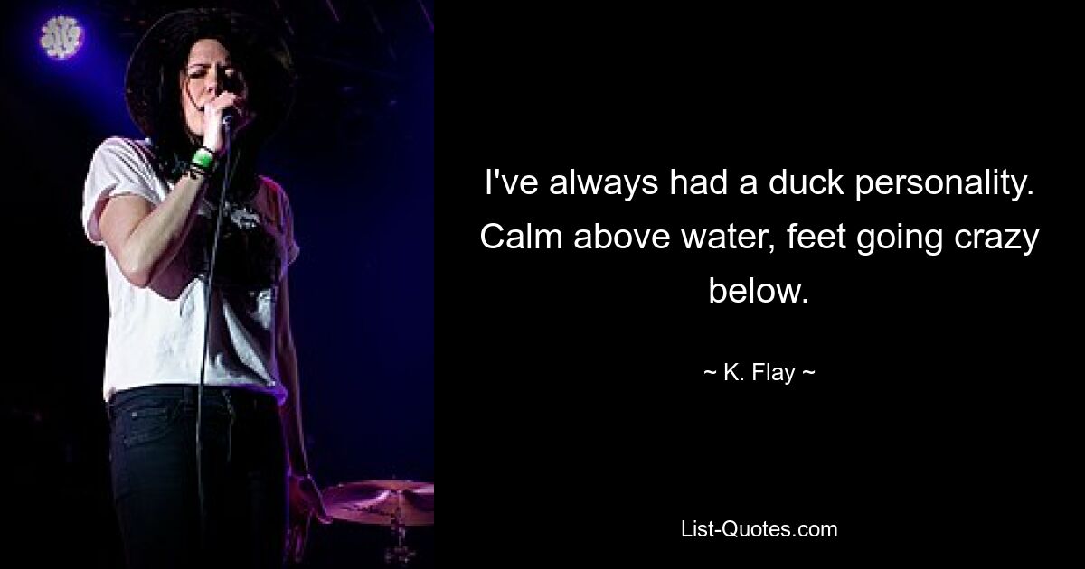 I've always had a duck personality. Calm above water, feet going crazy below. — © K. Flay