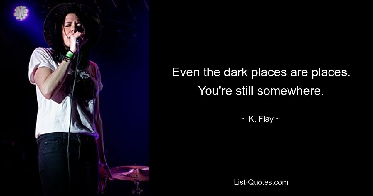 Even the dark places are places. You're still somewhere. — © K. Flay