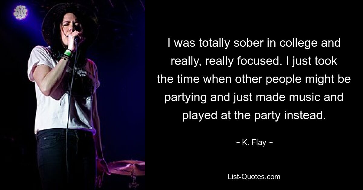 I was totally sober in college and really, really focused. I just took the time when other people might be partying and just made music and played at the party instead. — © K. Flay