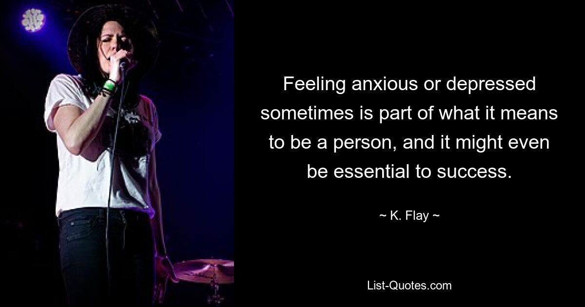 Feeling anxious or depressed sometimes is part of what it means to be a person, and it might even be essential to success. — © K. Flay