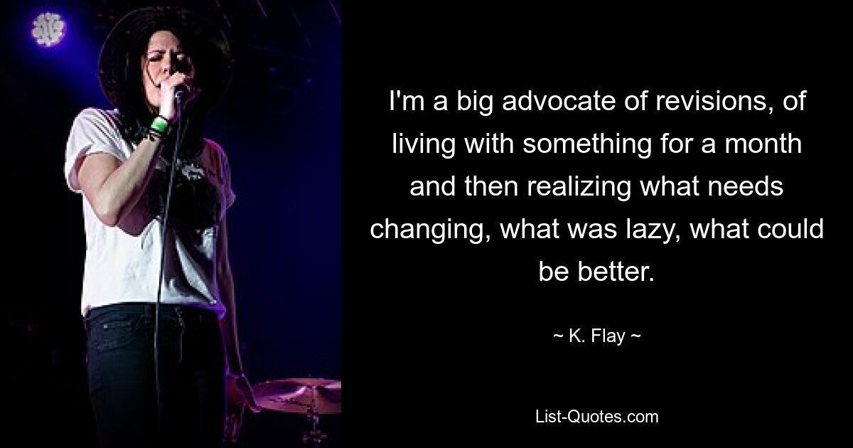 I'm a big advocate of revisions, of living with something for a month and then realizing what needs changing, what was lazy, what could be better. — © K. Flay