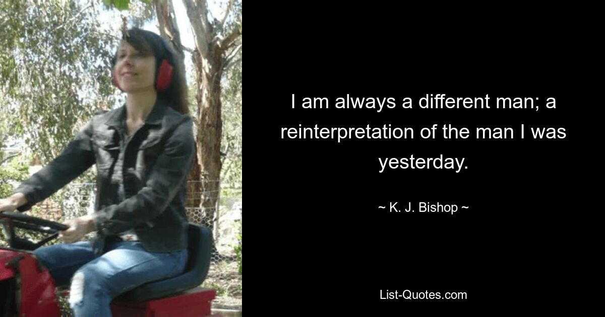 I am always a different man; a reinterpretation of the man I was yesterday. — © K. J. Bishop