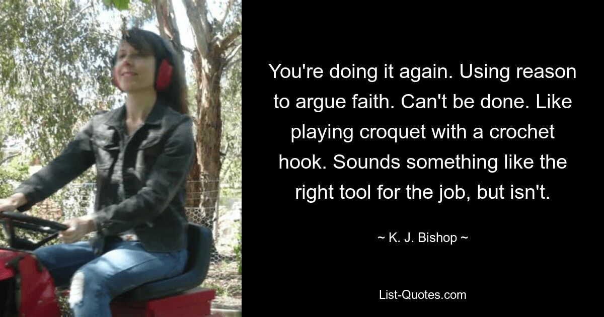 You're doing it again. Using reason to argue faith. Can't be done. Like playing croquet with a crochet hook. Sounds something like the right tool for the job, but isn't. — © K. J. Bishop